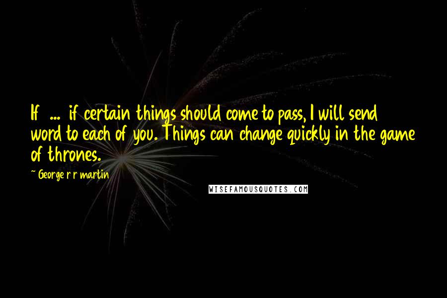 George R R Martin Quotes: If ... if certain things should come to pass, I will send word to each of you. Things can change quickly in the game of thrones.