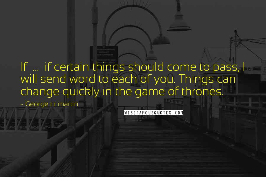 George R R Martin Quotes: If ... if certain things should come to pass, I will send word to each of you. Things can change quickly in the game of thrones.
