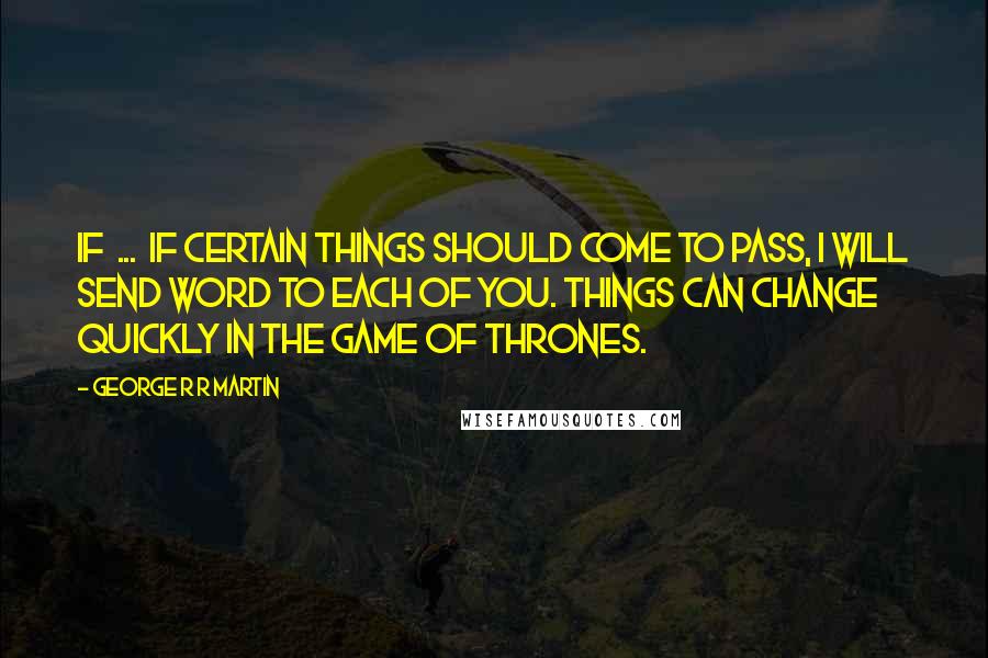 George R R Martin Quotes: If ... if certain things should come to pass, I will send word to each of you. Things can change quickly in the game of thrones.