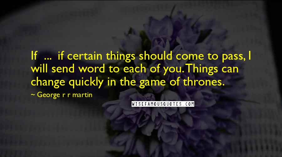 George R R Martin Quotes: If ... if certain things should come to pass, I will send word to each of you. Things can change quickly in the game of thrones.