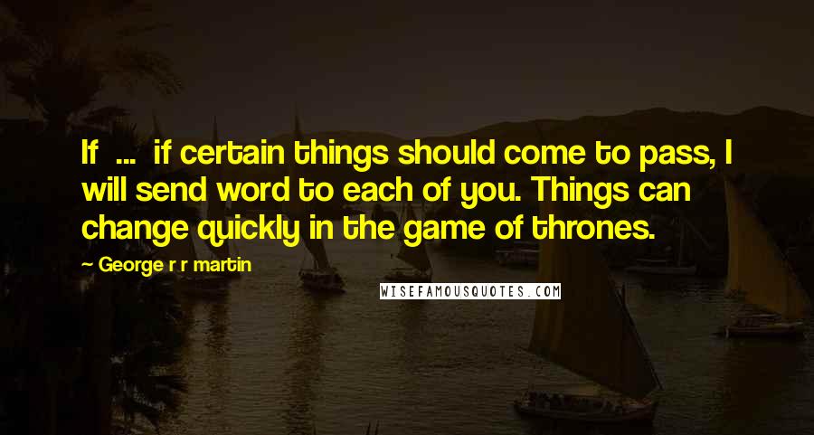 George R R Martin Quotes: If ... if certain things should come to pass, I will send word to each of you. Things can change quickly in the game of thrones.