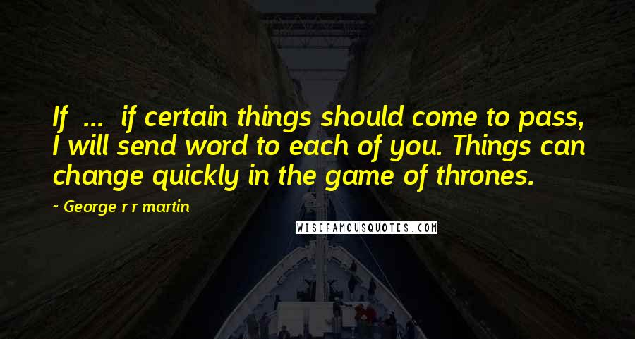 George R R Martin Quotes: If ... if certain things should come to pass, I will send word to each of you. Things can change quickly in the game of thrones.