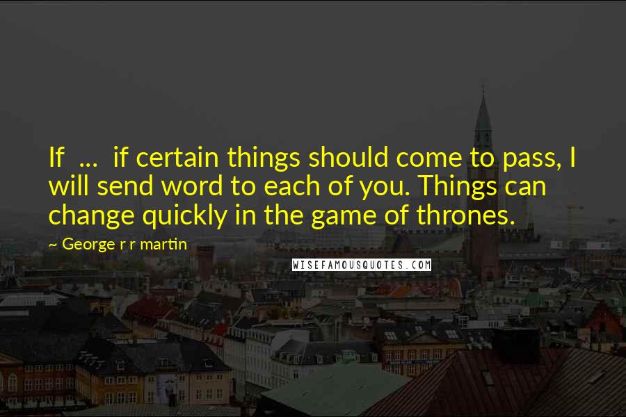 George R R Martin Quotes: If ... if certain things should come to pass, I will send word to each of you. Things can change quickly in the game of thrones.