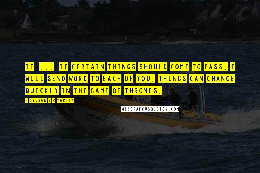 George R R Martin Quotes: If ... if certain things should come to pass, I will send word to each of you. Things can change quickly in the game of thrones.