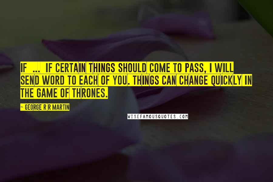 George R R Martin Quotes: If ... if certain things should come to pass, I will send word to each of you. Things can change quickly in the game of thrones.