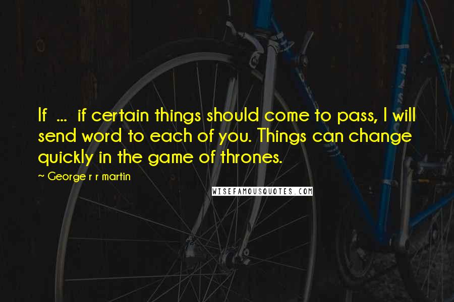 George R R Martin Quotes: If ... if certain things should come to pass, I will send word to each of you. Things can change quickly in the game of thrones.