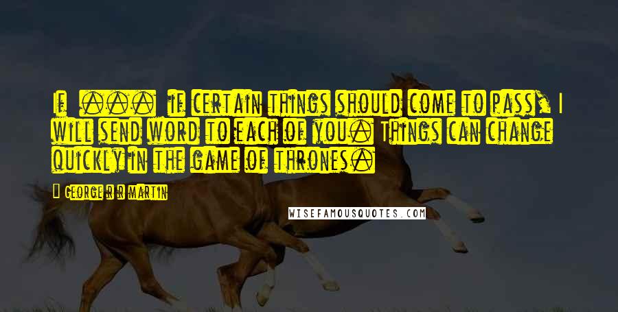 George R R Martin Quotes: If ... if certain things should come to pass, I will send word to each of you. Things can change quickly in the game of thrones.