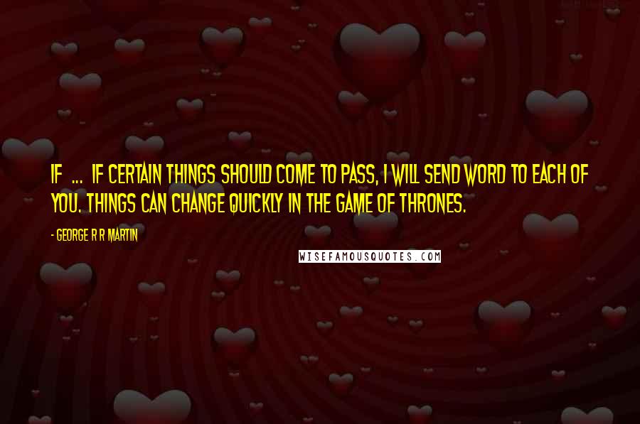 George R R Martin Quotes: If ... if certain things should come to pass, I will send word to each of you. Things can change quickly in the game of thrones.