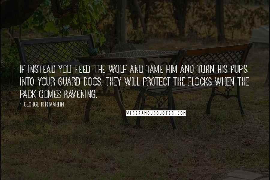 George R R Martin Quotes: If instead you feed the wolf and tame him and turn his pups into your guard dogs, they will protect the flocks when the pack comes ravening.