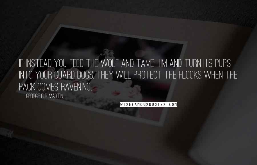 George R R Martin Quotes: If instead you feed the wolf and tame him and turn his pups into your guard dogs, they will protect the flocks when the pack comes ravening.