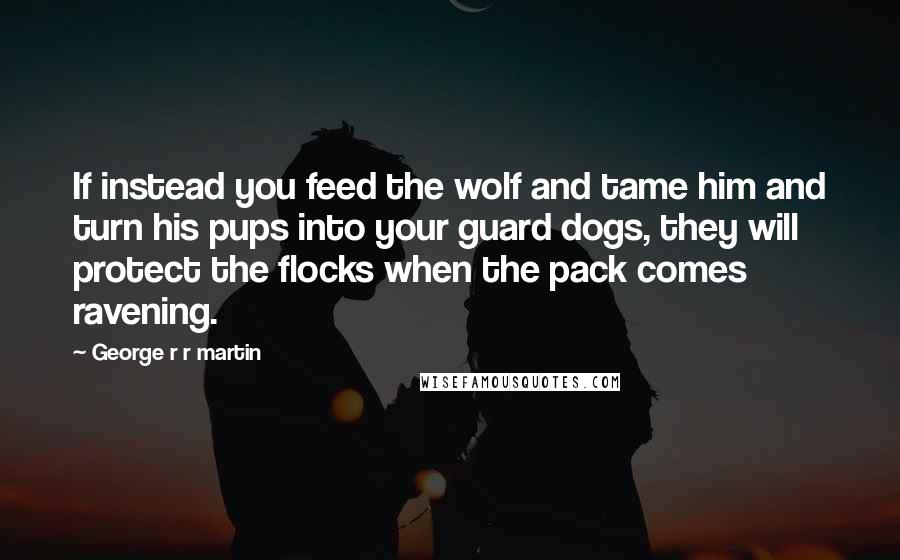George R R Martin Quotes: If instead you feed the wolf and tame him and turn his pups into your guard dogs, they will protect the flocks when the pack comes ravening.