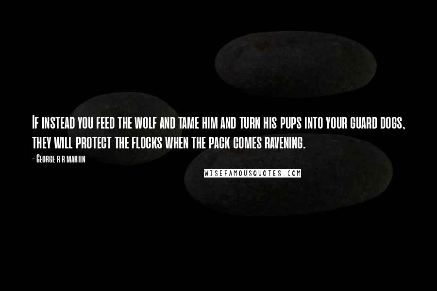 George R R Martin Quotes: If instead you feed the wolf and tame him and turn his pups into your guard dogs, they will protect the flocks when the pack comes ravening.