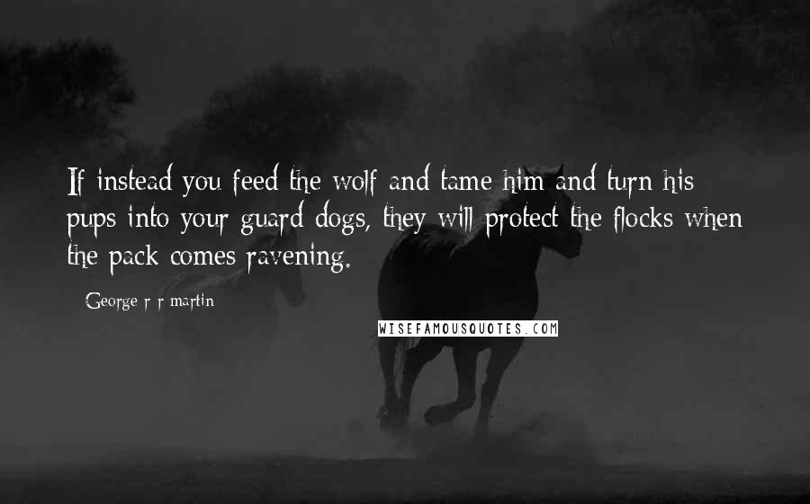 George R R Martin Quotes: If instead you feed the wolf and tame him and turn his pups into your guard dogs, they will protect the flocks when the pack comes ravening.