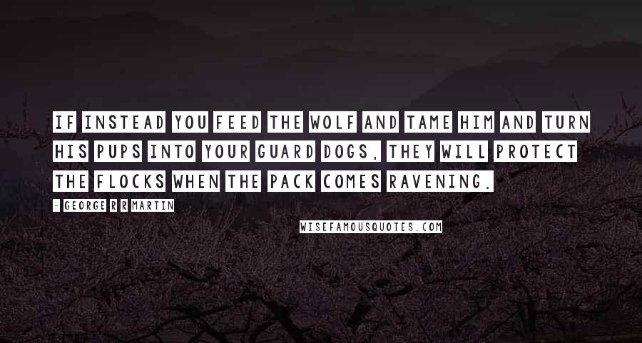 George R R Martin Quotes: If instead you feed the wolf and tame him and turn his pups into your guard dogs, they will protect the flocks when the pack comes ravening.