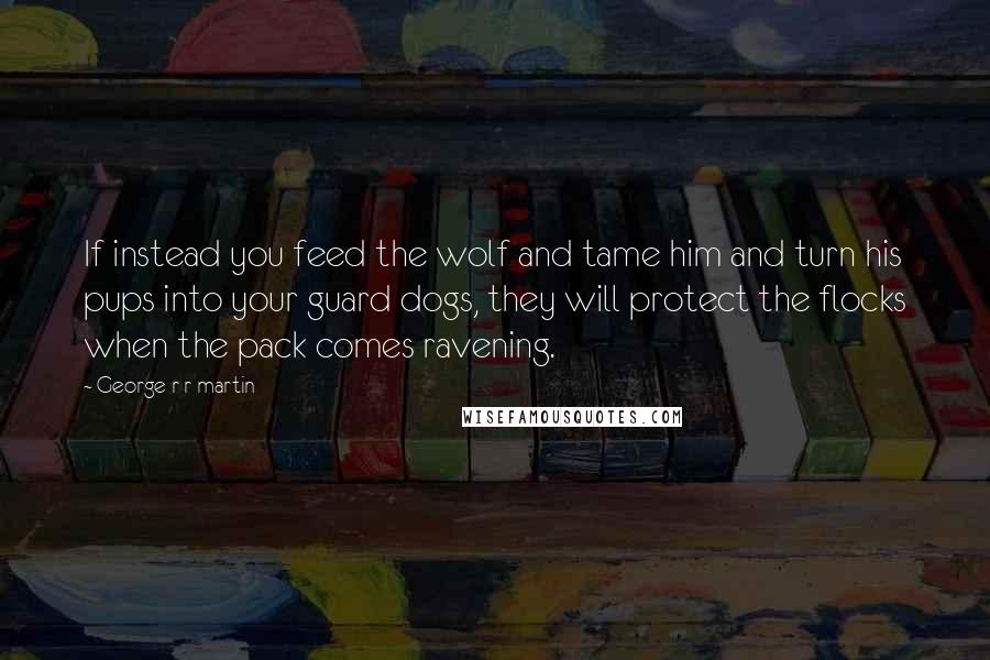 George R R Martin Quotes: If instead you feed the wolf and tame him and turn his pups into your guard dogs, they will protect the flocks when the pack comes ravening.