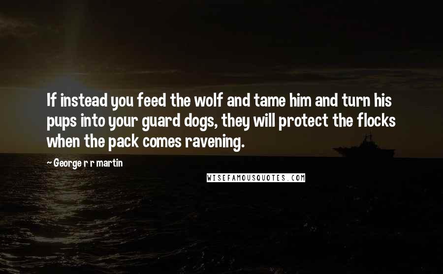 George R R Martin Quotes: If instead you feed the wolf and tame him and turn his pups into your guard dogs, they will protect the flocks when the pack comes ravening.