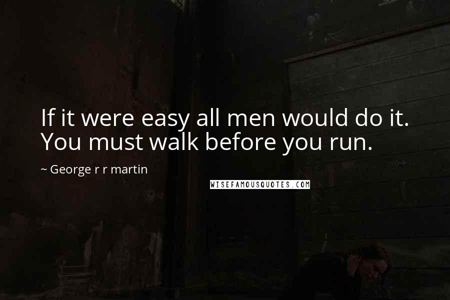George R R Martin Quotes: If it were easy all men would do it. You must walk before you run.
