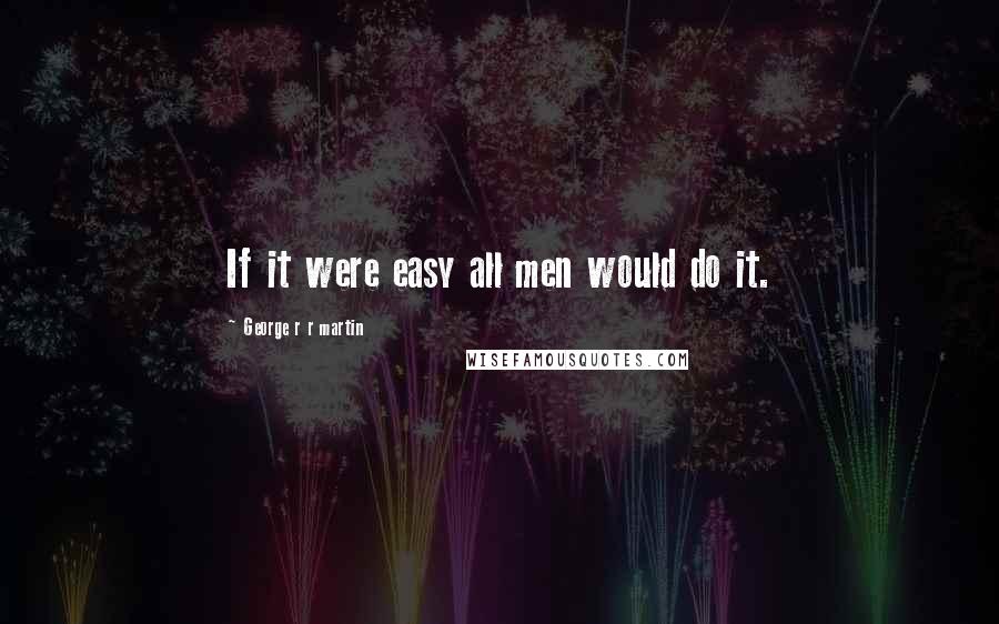 George R R Martin Quotes: If it were easy all men would do it.