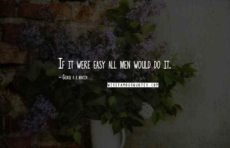 George R R Martin Quotes: If it were easy all men would do it.