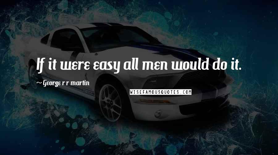 George R R Martin Quotes: If it were easy all men would do it.
