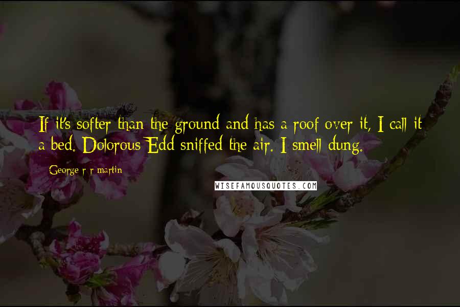 George R R Martin Quotes: If it's softer than the ground and has a roof over it, I call it a bed. Dolorous Edd sniffed the air. I smell dung.