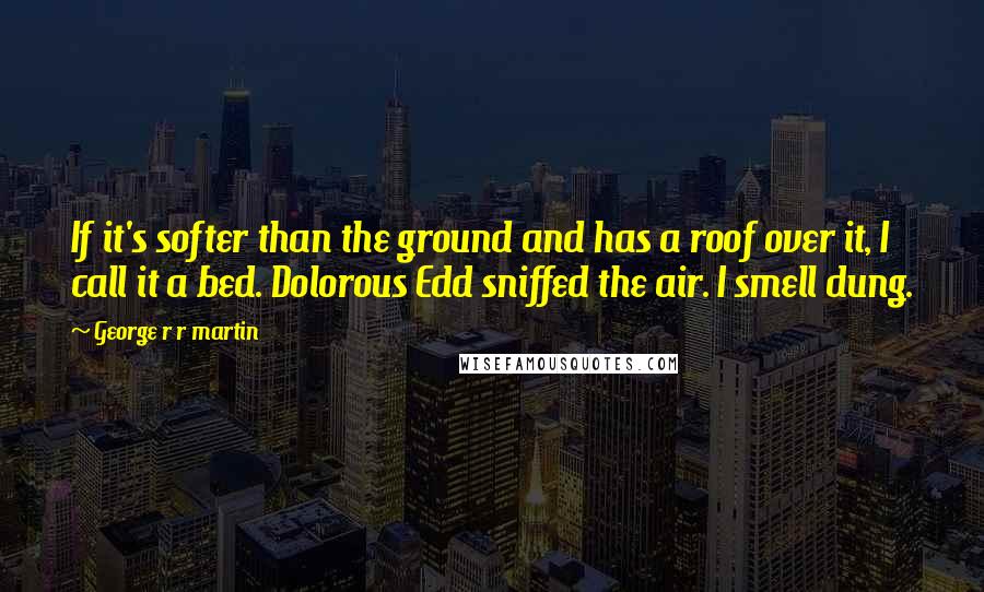 George R R Martin Quotes: If it's softer than the ground and has a roof over it, I call it a bed. Dolorous Edd sniffed the air. I smell dung.