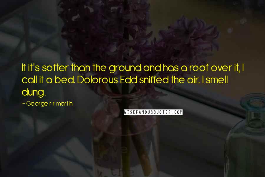 George R R Martin Quotes: If it's softer than the ground and has a roof over it, I call it a bed. Dolorous Edd sniffed the air. I smell dung.