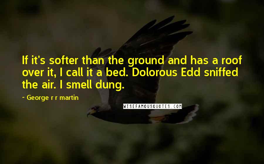 George R R Martin Quotes: If it's softer than the ground and has a roof over it, I call it a bed. Dolorous Edd sniffed the air. I smell dung.