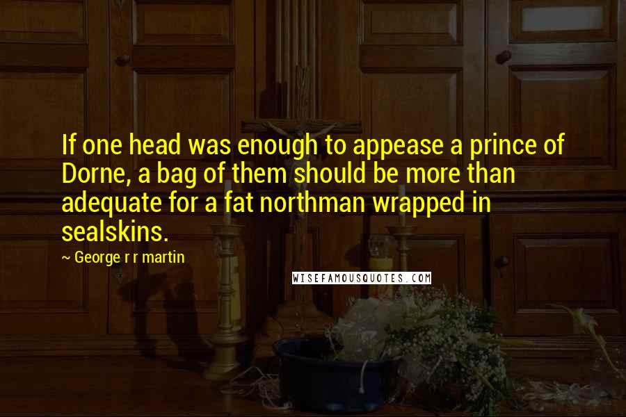 George R R Martin Quotes: If one head was enough to appease a prince of Dorne, a bag of them should be more than adequate for a fat northman wrapped in sealskins.
