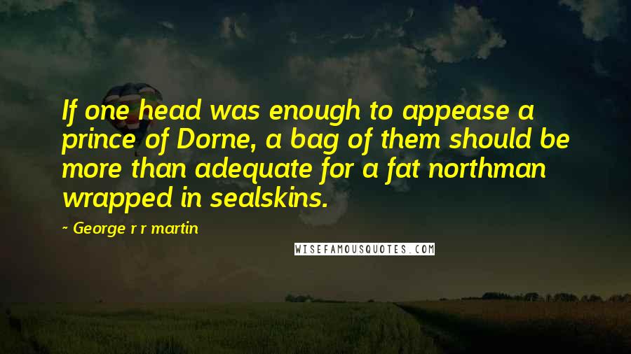 George R R Martin Quotes: If one head was enough to appease a prince of Dorne, a bag of them should be more than adequate for a fat northman wrapped in sealskins.
