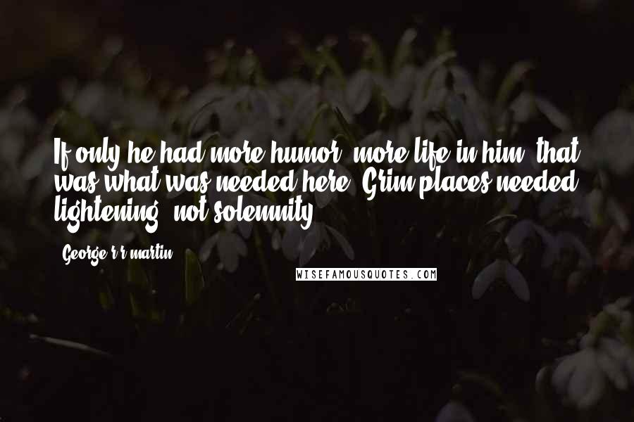 George R R Martin Quotes: If only he had more humor, more life in him; that was what was needed here. Grim places needed lightening, not solemnity,