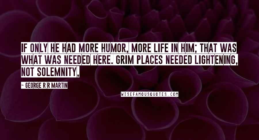 George R R Martin Quotes: If only he had more humor, more life in him; that was what was needed here. Grim places needed lightening, not solemnity,