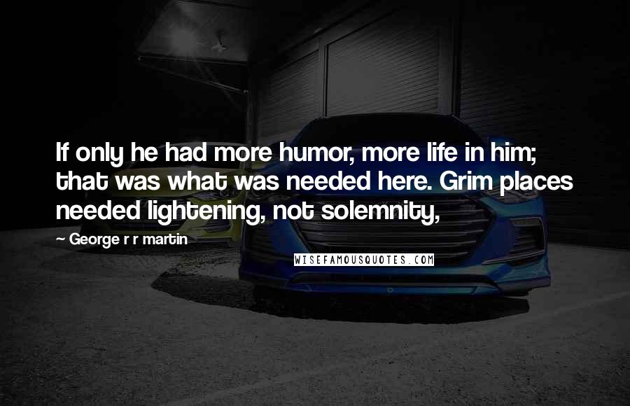 George R R Martin Quotes: If only he had more humor, more life in him; that was what was needed here. Grim places needed lightening, not solemnity,