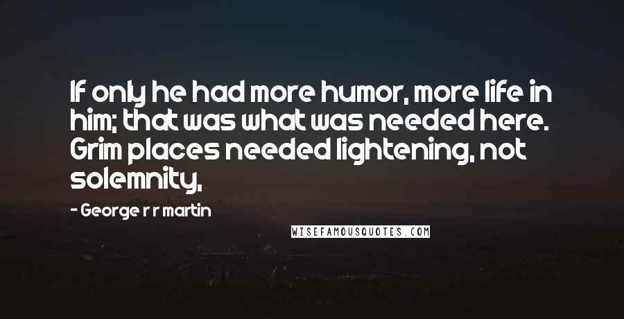 George R R Martin Quotes: If only he had more humor, more life in him; that was what was needed here. Grim places needed lightening, not solemnity,