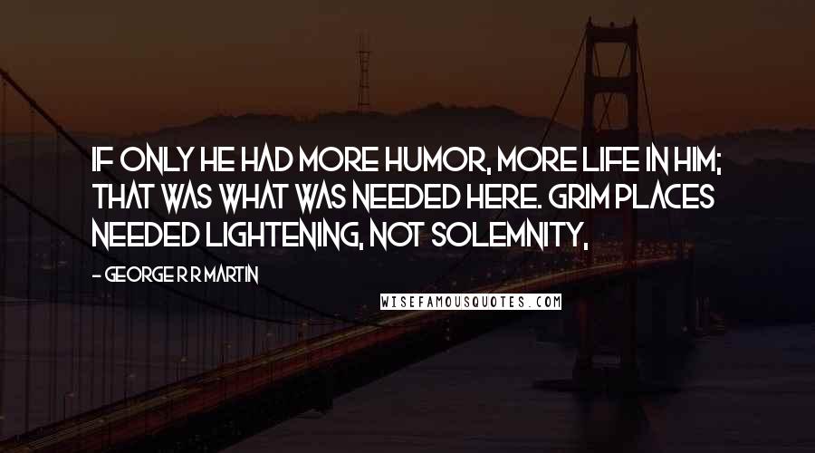 George R R Martin Quotes: If only he had more humor, more life in him; that was what was needed here. Grim places needed lightening, not solemnity,