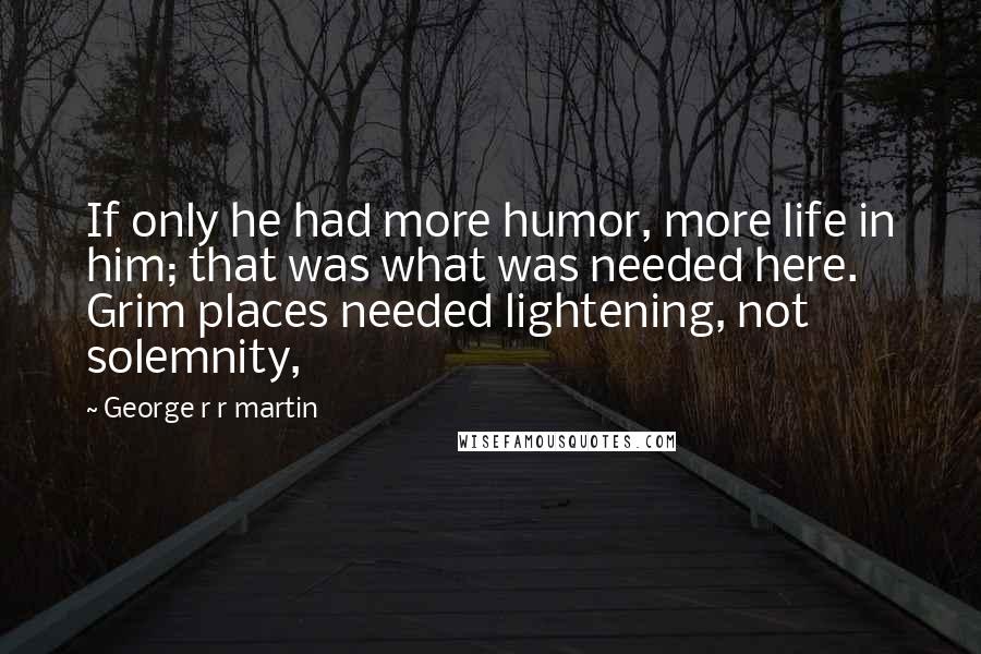 George R R Martin Quotes: If only he had more humor, more life in him; that was what was needed here. Grim places needed lightening, not solemnity,