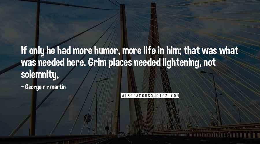 George R R Martin Quotes: If only he had more humor, more life in him; that was what was needed here. Grim places needed lightening, not solemnity,