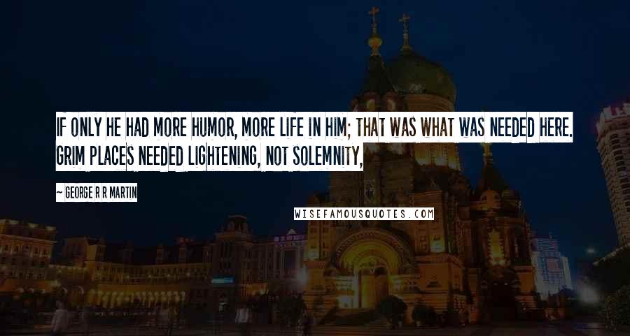 George R R Martin Quotes: If only he had more humor, more life in him; that was what was needed here. Grim places needed lightening, not solemnity,