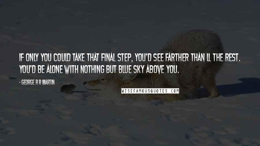 George R R Martin Quotes: If only you could take that final step, you'd see farther than ll the rest. You'd be alone with nothing but blue sky above you.