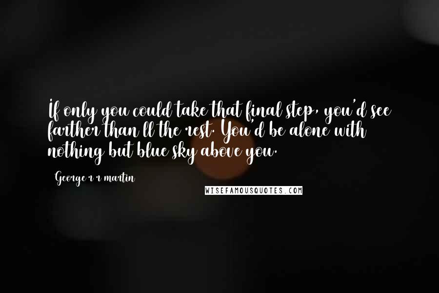 George R R Martin Quotes: If only you could take that final step, you'd see farther than ll the rest. You'd be alone with nothing but blue sky above you.