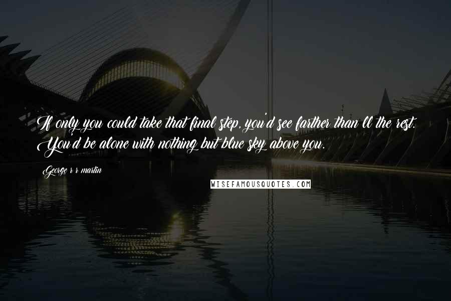 George R R Martin Quotes: If only you could take that final step, you'd see farther than ll the rest. You'd be alone with nothing but blue sky above you.