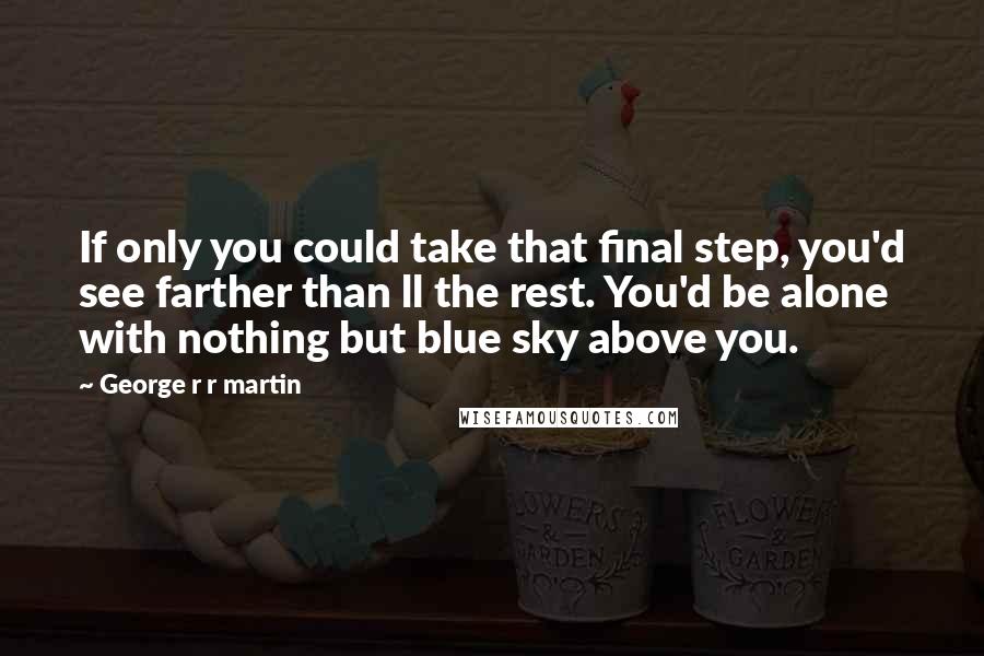 George R R Martin Quotes: If only you could take that final step, you'd see farther than ll the rest. You'd be alone with nothing but blue sky above you.