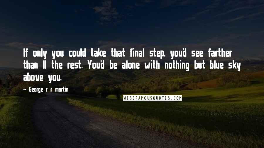 George R R Martin Quotes: If only you could take that final step, you'd see farther than ll the rest. You'd be alone with nothing but blue sky above you.