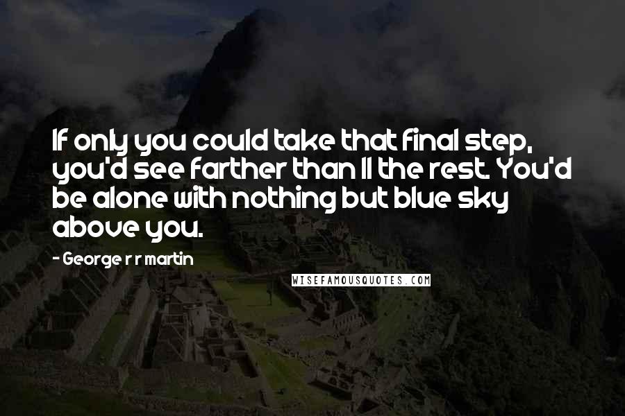 George R R Martin Quotes: If only you could take that final step, you'd see farther than ll the rest. You'd be alone with nothing but blue sky above you.