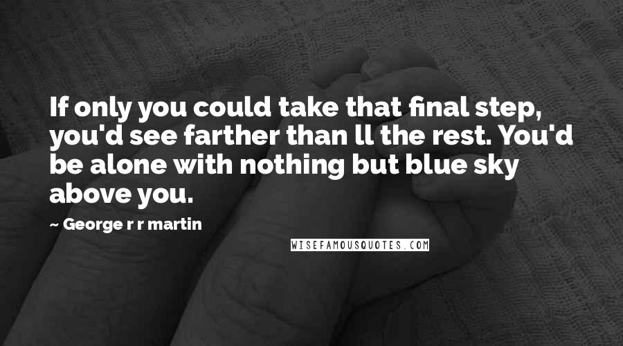 George R R Martin Quotes: If only you could take that final step, you'd see farther than ll the rest. You'd be alone with nothing but blue sky above you.