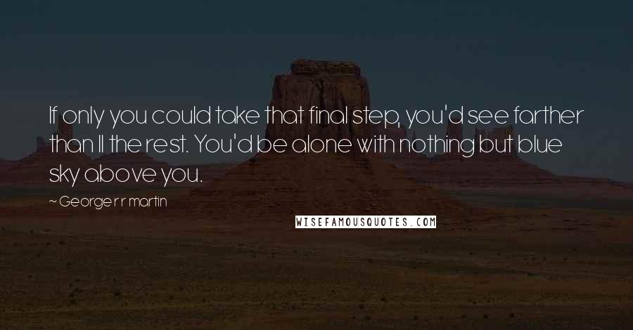 George R R Martin Quotes: If only you could take that final step, you'd see farther than ll the rest. You'd be alone with nothing but blue sky above you.