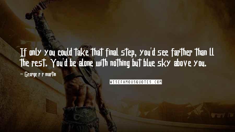 George R R Martin Quotes: If only you could take that final step, you'd see farther than ll the rest. You'd be alone with nothing but blue sky above you.