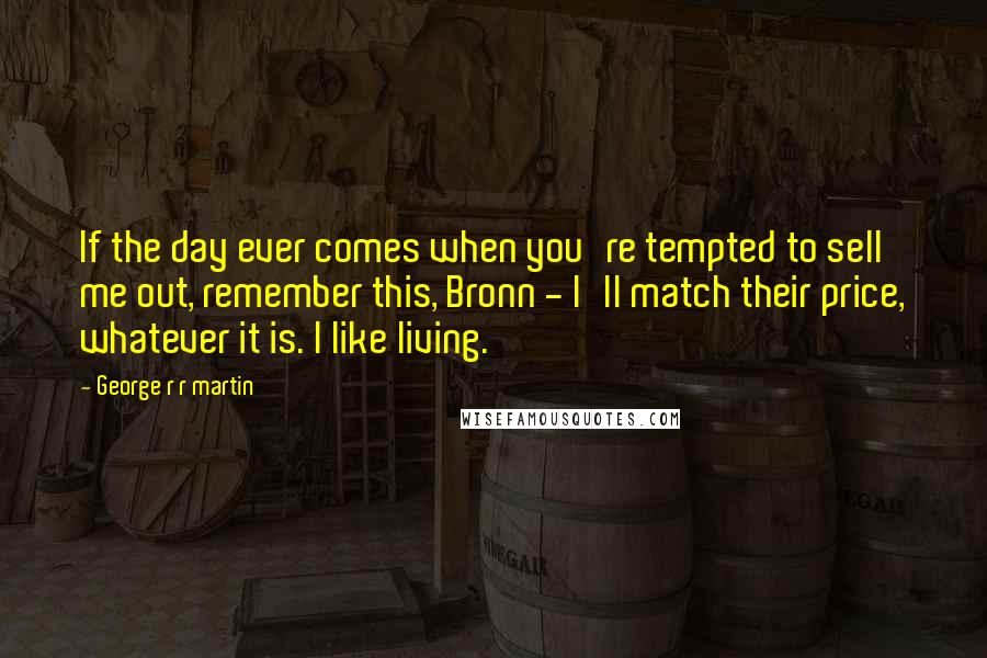 George R R Martin Quotes: If the day ever comes when you're tempted to sell me out, remember this, Bronn - I'll match their price, whatever it is. I like living.