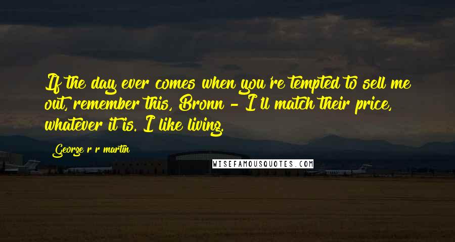 George R R Martin Quotes: If the day ever comes when you're tempted to sell me out, remember this, Bronn - I'll match their price, whatever it is. I like living.