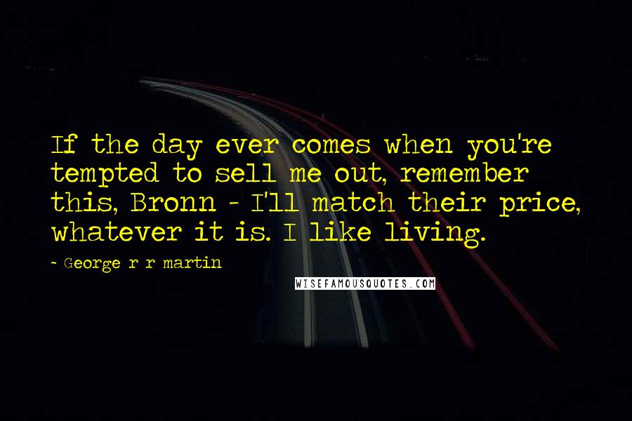 George R R Martin Quotes: If the day ever comes when you're tempted to sell me out, remember this, Bronn - I'll match their price, whatever it is. I like living.